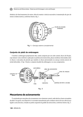 Mecânica de Motocicletas – Sistemas de Embreagem e de Lubrificação



dinâmico do funcionamento do motor, além de manter a inércia necessária à manutenção do giro do
motor (volante motriz), conforme ilustra a fig. 1.




                                                                          arruela de encosto
                                                                              entalhado




                             Fig. 1 – Carcaça externa complementar




Conjunto do platô da embreagem
   Constitui a embreagem propriamente dita, sendo composto por um cubo central, discos de fricção,
cujo número varia conforme a aplicação ou potência da motocicleta, placas metálicas intercaladas entre
os discos e uma placa de pressão que mantém os discos pressionados na carcaça externa através de
molas helicoidais. A fig. 2 ilustra o conjunto do platô da embreagem e os seus componentes.


                                       anel elástico
                                                          placa de acionamento

                                                                                  pinos de empuxo
conjunto do
   disco




                                                       rolamento          parafuso de 6mm e arruela
                                       mola


                                                Fig. 2



Mecanismo de acionamento
    É constituído por uma placa de acionamento com rolamento central, onde desliza a haste acionadora
do platô. Em geral, esse dispositivo é acionado manualmente pelo condutor através de um cabo de aço
ligado a uma alavanca, situada no punho esquerdo do guidão da motocicleta, conforme ilustra a fig. 3.


166 – SENAI-RJ
 