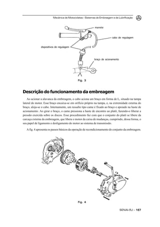 Mecânica de Motocicletas – Sistemas de Embreagem e de Lubrificação



                                                            manete



                                                                          cabo de regulagem


               dispositivos de regulagem




                                                           braço de acionamento




                                              Fig. 3



Descrição do funcionamento da embreagem
    Ao acionar a alavanca da embreagem, o cabo aciona um braço em forma de L, situado na tampa
lateral do motor. Esse braço encaixa-se em orifício próprio na tampa, e, na extremidade externa do
braço, aloja-se o cabo. Internamente, um ressalto tipo came é fixado ao braço e apoiado na haste de
acionamento. Ao girar o braço, o came pressiona a haste de encontro ao platô, fazendo-o liberar a
pressão exercida sobre os discos. Esse procedimento faz com que o conjunto do platô se libere da
carcaça externa da embreagem, que libera o motor da caixa de mudanças, cumprindo, dessa forma, o
seu papel de ligamento e desligamento do motor ao sistema de transmissão.

   A fig. 4 apresenta os passos básicos da operação de recondicionamento do conjunto da embreagem.




                                              Fig. 4


                                                                                  SENAI-RJ – 167
 