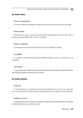 Mecânica de Motocicletas – Sistemas de Embreagem e de Lubrificação



De ordem física


   Ponto de congelamento

   É a menor temperatura indicada pelo termômetro, antes de o óleo parar de fluir por gravidade.



   Ponto de fulgor

  É a temperatura em que os gases evaporados do óleo, na presença de uma chama, dão origem a
um flash, ou seja, há inflamação sem haver combustão.



   Ponto de combustão

   É a temperatura em que toda superfície do óleo entra em combustão completa.



   Viscosidade

   É a medida de resistência oferecida pelo lubrificante líquido ou gasoso ao movimento ou ao
escoamento.



   Adesividade

   É a propriedade que os lubrificantes devem possuir de permanecer aderidos à superfície lubrificada
apesar da ação raspadora originada pelo movimento.



De ordem química


   Coloração

   É a determinação da cor padrão para cada um dos lubrificantes de acordo com a aplicação.
Essas cores vão desde a coloração natural, da origem do lubrificante, à adição de corantes artificiais.



   Resíduos de carvão

   É o percentual de resíduos carbonosos contido em um lubrificante, quando submetidos à evaporação
por altas temperaturas na ausência de oxigênio.


                                                                                    SENAI-RJ – 169
 
