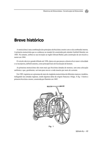 Mecânica de Motocicletas – Constituição da Motocicleta




Breve histórico

   A motocicleta é uma combinação dos princípios da bicicleta a motor com os da combustão interna.
A primeira motocicleta que se conheceu no mundo foi construída pelo alemão Gottlieb Daimler em
1885. No entanto, atribui-se sua invenção ao inglês Edward Butler, pela construção de um triciclo a
motor em 1884.

    O veículo não teve grande difusão até 1896, época em que passou a desenvolver maior velocidade
e se incorporou, definitivamente, como principal meio de locomoção do homem.

   As primeiras motocicletas não eram mais que bicicletas dotadas de motores, sem uma colocação
uniforme e que, geralmente, serviam para mover a roda traseira por meio de corrente.

    Em 1903, registrou-se a presença de mais de cinqüenta motocicletas de diferentes marcas e modelos,
trafegando nas estradas inglesas, sendo algumas delas de origens francesa e belga. A fig. 1 ilustra a
primeira bicicleta a motor, construída por Daimler em 1885.




                                               Fig. 1


                                                                                    SENAI-RJ – 17
 
