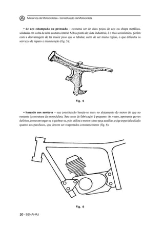 Mecânica de Motocicletas – Constituição da Motocicleta



   • de aço estampado ou prensado – costuma ser de duas peças de aço ou chapa metálica,
soldadas em volta de uma costura central. Sob o ponto de vista industrial, é o mais econômico, porém
com a desvantagem de ter maior peso que o tubular, além de ser muito rígido, o que dificulta os
serviços de reparo e manutenção (fig. 5);




                                                Fig. 5



   • baseado nos motores – sua constituição baseia-se mais no alojamento do motor do que no
restante da estrutura da motocicleta. Seu custo de fabricação é pequeno. Às vezes, apresenta graves
defeitos, como envergar-se e quebrar-se, pois utiliza o motor como peça auxiliar; exige especial cuidado
quanto aos parafusos, que devem ser reapertados constantemente (fig. 6).




                                                Fig. 6

20 – SENAI-RJ
 