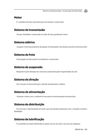Mecânica de Motocicletas – Constituição da Motocicleta



Motor
   É o produtor da força necessária para movimentar a motocicleta.



Sistema de transmissão
   Tem por finalidade a transmissão às rodas da força gerada pelo motor.



Sistema elétrico
   Assegura o bom funcionamento da ignição, da iluminação e dos demais acessórios da motocicleta.



Sistema de freio
   Encarregado de deter parcial ou totalmente a motocicleta.



Sistema de suspensão
   Responsável pela absorção dos solavancos produzidos pelas irregularidades do solo.



Sistema de direção
   Serve de guia à motocicleta para a direção desejada pelo condutor.



Sistema de alimentação
   Alimenta o motor com o combustível necessário ao deslocamento da motocicleta.



Sistema de distribuição
    Faz com que o funcionamento do motor seja sincronizado juntamente com o comando valvular e
distribuidor.



Sistema de lubrificação
   É incumbido de manter lubrificadas as partes móveis do motor e da caixa de mudanças.


                                                                                  SENAI-RJ – 21
 