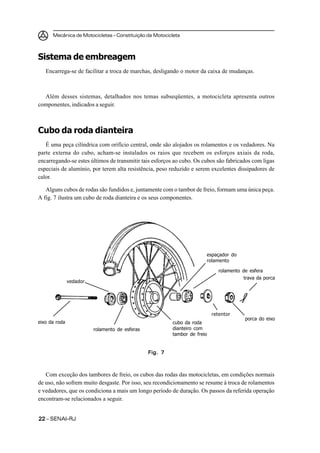 Mecânica de Motocicletas – Constituição da Motocicleta



Sistema de embreagem
   Encarrega-se de facilitar a troca de marchas, desligando o motor da caixa de mudanças.



  Além desses sistemas, detalhados nos temas subseqüentes, a motocicleta apresenta outros
componentes, indicados a seguir.



Cubo da roda dianteira
   É uma peça cilíndrica com orifício central, onde são alojados os rolamentos e os vedadores. Na
parte externa do cubo, acham-se instalados os raios que recebem os esforços axiais da roda,
encarregando-se estes últimos de transmitir tais esforços ao cubo. Os cubos são fabricados com ligas
especiais de alumínio, por terem alta resistência, peso reduzido e serem excelentes dissipadores de
calor.

   Alguns cubos de rodas são fundidos e, juntamente com o tambor de freio, formam uma única peça.
A fig. 7 ilustra um cubo de roda dianteira e os seus componentes.




                                                                       espaçador do
                                                                       rolamento

                                                                             rolamento de esfera
                                                                                       trava da porca
               vedador




                                                                           retentor
                                                                                        porca do eixo
eixo da roda                                             cubo da roda
                         rolamento de esferas            dianteiro com
                                                         tambor de freio


                                                Fig. 7



   Com exceção dos tambores de freio, os cubos das rodas das motocicletas, em condições normais
de uso, não sofrem muito desgaste. Por isso, seu recondicionamento se resume à troca de rolamentos
e vedadores, que os condiciona a mais um longo período de duração. Os passos da referida operação
encontram-se relacionados a seguir.


22 – SENAI-RJ
 