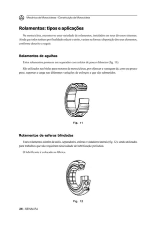 Mecânica de Motocicletas – Constituição da Motocicleta



Rolamentos: tipos e aplicações
   Na motocicleta, encontra-se uma variedade de rolamentos, instalados em seus diversos sistemas.
Ainda que todos tenham por finalidade reduzir o atrito, variam na forma e disposição dos seus elementos,
conforme descrito a seguir.



Rolamentos de agulhas
   Estes rolamentos possuem um separador com roletes de pouco diâmetro (fig. 11).

   São utilizados nas bielas para motores de motocicletas, por oferecer a vantagem de, com seu pouco
peso, suportar a carga nas diferentes variações de esforços a que são submetidos.




                                                Fig. 11




Rolamentos de esferas blindadas
   Estes rolamentos contêm de anéis, separadores, esferas e vedadores laterais (fig. 12), sendo utilizados
para trabalhos que não requeiram necessidade de lubrificação periódica.

   O lubrificante é colocado na fábrica.




                                                Fig. 12


26 – SENAI-RJ
 