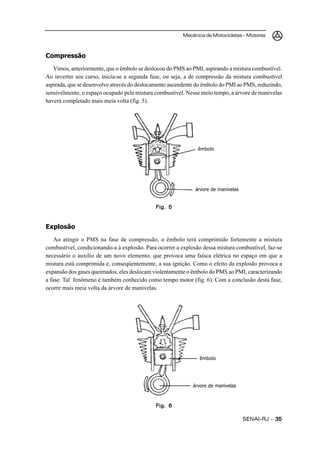 Mecânica de Motocicletas – Motores



Compressão
   Vimos, anteriormente, que o êmbolo se deslocou do PMS ao PMI, aspirando a mistura combustível.
Ao inverter seu curso, inicia-se a segunda fase, ou seja, a de compressão da mistura combustível
aspirada, que se desenvolve através do deslocamento ascendente do êmbolo do PMI ao PMS, reduzindo,
sensivelmente, o espaço ocupado pela mistura combustível. Nesse meio tempo, a árvore de manivelas
haverá completado mais meia volta (fig. 5).




                                                               êmbolo




                                                              árvore de manivelas


                                             Fig. 5


Explosão
    Ao atingir o PMS na fase de compressão, o êmbolo terá comprimido fortemente a mistura
combustível, condicionando-a à explosão. Para ocorrer a explosão dessa mistura combustível, faz-se
necessário o auxílio de um novo elemento, que provoca uma faísca elétrica no espaço em que a
mistura está comprimida e, conseqüentemente, a sua ignição. Como o efeito da explosão provoca a
expansão dos gases queimados, eles deslocam violentamente o êmbolo do PMS ao PMI, caracterizando
a fase. Tal fenômeno é também conhecido como tempo motor (fig. 6). Com a conclusão desta fase,
ocorre mais meia volta da árvore de manivelas.




                                                                êmbolo




                                                             árvore de manivelas



                                             Fig. 6

                                                                                    SENAI-RJ – 35
 