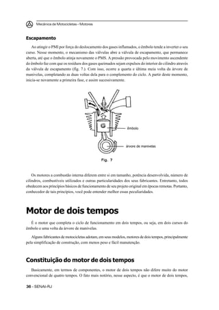 Mecânica de Motocicletas – Motores



Escapamento
    Ao atingir o PMI por força do deslocamento dos gases inflamados, o êmbolo tende a inverter o seu
curso. Nesse momento, o mecanismo das válvulas abre a válvula de escapamento, que permanece
aberta, até que o êmbolo atinja novamente o PMS. A pressão provocada pelo movimento ascendente
do êmbolo faz com que os resíduos dos gases queimados sejam expulsos do interior do cilindro através
da válvula de escapamento (fig. 7.). Com isso, ocorre a quarta e última meia volta da árvore de
manivelas, completando as duas voltas dela para o complemento do ciclo. A partir deste momento,
inicia-se novamente a primeira fase, e assim sucessivamente.




                                                               êmbolo




                                                              árvore de manivelas



                                              Fig. 7



    Os motores a combustão interna diferem entre si em tamanho, potência desenvolvida, número de
cilindros, combustíveis utilizados e outras particularidades dos seus fabricantes. Entretanto, todos
obedecem aos princípios básicos de funcionamento de seu projeto original em épocas remotas. Portanto,
conhecedor de tais princípios, você pode entender melhor essas peculiaridades.




Motor de dois tempos
  É o motor que completa o ciclo de funcionamento em dois tempos, ou seja, em dois cursos do
êmbolo e uma volta da árvore de manivelas.

   Alguns fabricantes de motocicletas adotam, em seus modelos, motores de dois tempos, principalmente
pela simplificação de construção, com menos peso e fácil manutenção.



Constituição do motor de dois tempos
   Basicamente, em termos de componentes, o motor de dois tempos não difere muito do motor
convencional de quatro tempos. O fato mais notório, nesse aspecto, é que o motor de dois tempos,

36 – SENAI-RJ
 