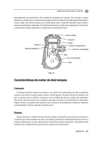 Mecânica de Motocicletas – Motores



principalmente em motocicletas, não é dotado de mecanismo de válvulas. Em seu lugar, existem
aberturas no cilindro que servem para dar passagem à mistura combustível e saída dos gases queimados.
Existe, ainda, uma terceira abertura, em contato direto com o coletor de admissão, para receber a
mistura preparada pelo carburador. Essa abertura denomina-se orifício de compensação. Geralmente,
o motor de dois tempos apresenta os componentes visualizados na fig. 8.



                                                                      vela de ignição

                                                                            cabeçote

                                                                            cilindro
                           êmbolo
                                                                              janela de escapamento
              janela de admissão
                                                                                     janela de compensação


                                                                    biela

                                                                        árvore de manivelas

                                                                            cárter




                                               Fig. 8



Características do motor de dois tempos


Cabeçote
   É uma peça de ferro maciço ou alumínio, com aletas de arrefecimento em toda a superfície
externa e um orifício roscado, onde se aloja a vela de ignição. Na parte inferior do cabeçote, em
que se contacta com o cilindro, encontra-se uma cavidade que forma a câmara de combustão.
Sua forma varia de acordo com a potência, aplicação do motor e/ou preferência do fabricante.
Alguns motores de grande porte possuem uma válvula de descompressão situada no cabeçote,
cuja finalidade é facilitar a partida inicial do motor.



Êmbolo
    O que caracteriza o êmbolo do motor de dois tempos, em relação ao do motor convencional, é
a ausência dos anéis raspadores de óleo. Isto porque, geralmente a lubrificação desses motores é
feita por nebulização, ou seja, adição de óleo especial no próprio combustível. Tais êmbolos têm
também uma cavidade lateral, para facilitar o ingresso do combustível.


                                                                                         SENAI-RJ – 37
 