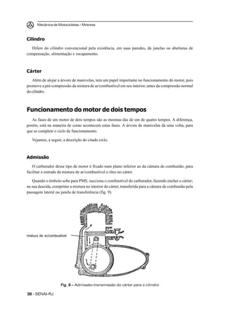 Mecânica de Motocicletas – Motores



Cilindro
  Difere do cilindro convencional pela existência, em suas paredes, de janelas ou aberturas de
compensação, alimentação e escapamento.



Cárter
   Além de alojar a árvore de manivelas, tem um papel importante no funcionamento do motor, pois
promove a pré-compressão da mistura de ar/combustível em seu interior, antes da compressão normal
do cilindro.



Funcionamento do motor de dois tempos
   As fases de um motor de dois tempos são as mesmas das de um de quatro tempos. A diferença,
porém, está na maneira de como acontecem estas fases. A árvore de manivelas dá uma volta, para
que se complete o ciclo de funcionamento.

   Vejamos, a seguir, a descrição do citado ciclo.



Admissão
   O carburador desse tipo de motor é fixado num plano inferior ao da câmara de combustão, para
facilitar a entrada da mistura de ar/combustível e óleo no cárter.

   Quando o êmbolo sobe para PMS, succiona o combustível do carburador, fazendo encher o cárter;
na sua descida, comprime a mistura no interior do cárter, transferida para a câmara de combustão pela
passagem lateral ou janela de transferência (fig. 9).




mistura de ar/combustível




                     Fig. 9 – Admissão-transmissão do cárter para o cilindro

38 – SENAI-RJ
 