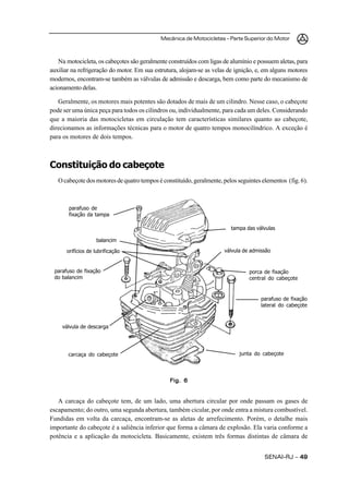 Mecânica de Motocicletas – Parte Superior do Motor



   Na motocicleta, os cabeçotes são geralmente construídos com ligas de alumínio e possuem aletas, para
auxiliar na refrigeração do motor. Em sua estrutura, alojam-se as velas de ignição, e, em alguns motores
modernos, encontram-se também as válvulas de admissão e descarga, bem como parte do mecanismo de
acionamento delas.

   Geralmente, os motores mais potentes são dotados de mais de um cilindro. Nesse caso, o cabeçote
pode ser uma única peça para todos os cilindros ou, individualmente, para cada um deles. Considerando
que a maioria das motocicletas em circulação tem características similares quanto ao cabeçote,
direcionamos as informações técnicas para o motor de quatro tempos monocilíndrico. A exceção é
para os motores de dois tempos.



Constituição do cabeçote
   O cabeçote dos motores de quatro tempos é constituído, geralmente, pelos seguintes elementos (fig. 6).



       parafuso de
       fixação da tampa

                                                                         tampa das válvulas

                   balancim

      orifícios de lubrificação                                       válvula de admissão


 parafuso de fixação                                                             porca de fixação
 do balancim                                                                     central do cabeçote


                                                                                     parafuso de fixação
                                                                                     lateral do cabeçote



     válvula de descarga




       carcaça do cabeçote                                                   junta do cabeçote




                                                Fig. 6


   A carcaça do cabeçote tem, de um lado, uma abertura circular por onde passam os gases de
escapamento; do outro, uma segunda abertura, também cicular, por onde entra a mistura combustível.
Fundidas em volta da carcaça, encontram-se as aletas de arrefecimento. Porém, o detalhe mais
importante do cabeçote é a saliência inferior que forma a câmara de explosão. Ela varia conforme a
potência e a aplicação da motocicleta. Basicamente, existem três formas distintas de câmara de


                                                                                       SENAI-RJ – 49
 