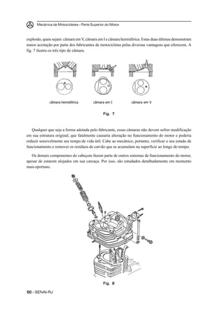 Mecânica de Motocicletas – Parte Superior do Motor



explosão, quais sejam: câmara em V, câmara em I e câmara hemisférica. Estas duas últimas demonstram
maior aceitação por parte dos fabricantes de motocicletas pelas diversas vantagens que oferecem. A
fig. 7 ilustra os três tipo de câmara.




             câmara hemisférica         câmara em I            câmara em V


                                              Fig. 7



   Qualquer que seja a forma adotada pelo fabricante, essas câmaras não devem sofrer modificação
em sua estrutura original, que fatalmente causaria alteração no funcionamento do motor e poderia
reduzir sensivelmente seu tempo de vida útil. Cabe ao mecânico, portanto, verificar o seu estado de
funcionamento e remover os resíduos de carvão que se acumulam na superfície ao longo do tempo.

   Os demais componentes do cabeçote fazem parte de outros sistemas de funcionamento do motor,
apesar de estarem alojados em sua carcaça. Por isso, são estudados detalhadamente em momento
mais oportuno.




                                              Fig. 8

50 – SENAI-RJ
 