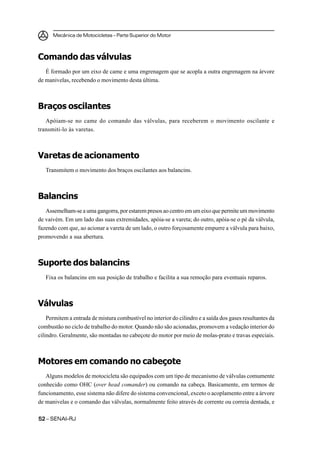 Mecânica de Motocicletas – Parte Superior do Motor



Comando das válvulas
   É formado por um eixo de came e uma engrenagem que se acopla a outra engrenagem na árvore
de manivelas, recebendo o movimento desta última.



Braços oscilantes
   Apóiam-se no came do comando das válvulas, para receberem o movimento oscilante e
transmiti-lo às varetas.



Varetas de acionamento
   Transmitem o movimento dos braços oscilantes aos balancins.



Balancins
   Assemelham-se a uma gangorra, por estarem presos ao centro em um eixo que permite um movimento
de vaivém. Em um lado das suas extremidades, apóia-se a vareta; do outro, apóia-se o pé da válvula,
fazendo com que, ao acionar a vareta de um lado, o outro forçosamente empurre a válvula para baixo,
promovendo a sua abertura.



Suporte dos balancins
   Fixa os balancins em sua posição de trabalho e facilita a sua remoção para eventuais reparos.



Válvulas
    Permitem a entrada de mistura combustível no interior do cilindro e a saída dos gases resultantes da
combustão no ciclo de trabalho do motor. Quando não são acionadas, promovem a vedação interior do
cilindro. Geralmente, são montadas no cabeçote do motor por meio de molas-prato e travas especiais.



Motores em comando no cabeçote
   Alguns modelos de motocicleta são equipados com um tipo de mecanismo de válvulas comumente
conhecido como OHC (over head comander) ou comando na cabeça. Basicamente, em termos de
funcionamento, esse sistema não difere do sistema convencional, exceto o acoplamento entre a árvore
de manivelas e o comando das válvulas, normalmente feito através de corrente ou correia dentada, e

52 – SENAI-RJ
 