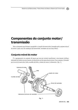 Mecânica de Motocicletas – Parte Inferior do Motor e Sistema de Transmissão




Componentes do conjunto motor/
transmissão
   São os elementos que formam a propulsão e a tração da motocicleta, formados pelo conjunto móvel
do motor e pela caixa de mudanças da transmissão, montados em um único bloco.



Conjunto móvel do motor
    É o agrupamento ou conjunto de peças que tem por missão transformar o movimento retilíneo
alternado do êmbolo em movimento circular da árvore de manivelas do motor. Esse conjunto é formado
por árvore de manivelas, biela, munhão da biela, volante do motor e rolamentos (fig. 1).


         rolamento da biela

                                            biela

                                                                 volante do motor


munhão da biela




                                                                     árvore de manivelas




            rolamentos da árvore de manivelas


                                                    Fig. 1

                                                                                    SENAI-RJ – 59
 