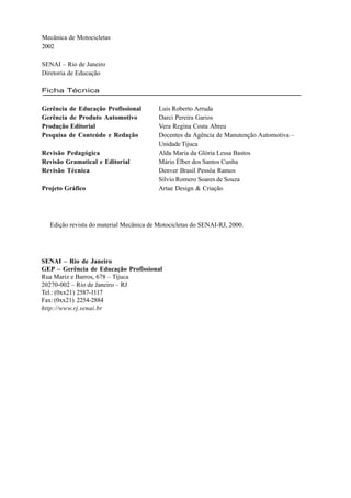 Mecânica de Motocicletas
2002

SENAI – Rio de Janeiro
Diretoria de Educação

Ficha Técnica

Gerência de Educação Profissional        Luis Roberto Arruda
Gerência de Produto Automotivo           Darci Pereira Garios
Produção Editorial                       Vera Regina Costa Abreu
Pesquisa de Conteúdo e Redação           Docentes da Agência de Manutenção Automotiva –
                                         Unidade Tijuca
Revisão Pedagógica                       Alda Maria da Glória Lessa Bastos
Revisão Gramatical e Editorial           Mário Élber dos Santos Cunha
Revisão Técnica                          Denver Brasil Pessôa Ramos
                                         Sílvio Romero Soares de Souza
Projeto Gráfico                          Artae Design & Criação




  Edição revista do material Mecânica de Motocicletas do SENAI-RJ, 2000.




SENAI – Rio de Janeiro
GEP – Gerência de Educação Profissional
Rua Mariz e Barros, 678 – Tijuca
20270-002 – Rio de Janeiro – RJ
Tel.: (0xx21) 2587-1117
Fax: (0xx21) 2254-2884
http://www.rj.senai.br
 