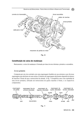 Mecânica de Motocicletas – Parte Inferior do Motor e Sistema de Transmissão



corrente de transmissão                                                      árvore secundária

                                                                                      seletor de marchas


                                                                                                 árvore primária




  saída para a roda




                                 mecanismo de partida do motor


                                                      Fig. 6



Constituição da caixa de mudanças
   Basicamente, a caixa de mudanças é formada por duas árvores distintas: primária e secundária.



   Árvore primária

   Composta por um eixo estriado com uma engrenagem fundida em sua estrutura e por diversas
engrenagens que deslizam em suas estrias. O número de engrenagens deslizantes depende do número
de marchas à frente de que a motocicleta for dotada. A fig. 7 exemplifica uma vista explodida de
uma árvore primária, utilizada em motocicletas de quatro marchas à frente, e os respectivos
componentes.


 engrenagem           engrenagem fixa da          engrenagem da         engrenagem da             engrenagem da
  de partida          primeira velocidade       segunda velocidade     quarta velocidade        terceira velocidade

                                                                 arruela                trava




                                                                                                                   anel
               anel             eixo primário                        trava                 arruela     anel


                                                      Fig. 7


                                                                                                 SENAI-RJ – 63
 