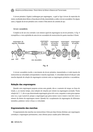 Mecânica de Motocicletas – Parte Inferior do Motor e Sistema de Transmissão



   A árvore primária é ligada à embreagem por engrenagens, a qual se liga à árvore de manivelas do
motor, recebendo deste último a força desenvolvida, transmitindo-a, então, à árvore secundária. Em alguns
casos, a ligação da árvore primária com o motor é feita através de corrente de aço.



   Árvore secundária

   Compõe-se de um eixo estriado e um número igual de engrenagens na árvore primária. A fig. 8
exemplifica a vista explodida de uma árvore secundária de motocicleta de quatro marchas à frente.


   engrenagem da                             engrenagem     engrenagem      engrenagem        engrenagem
 segunda velocidade                           da quarta      da terceira     da primeira       de partida
                                              velocidade     velocidade      velocidade

                                                              anel




               trava                                           trava                                  anel
anel   anel                                                                            anel
                               eixo secundário



                                                 Fig. 8



  A árvore secundária recebe o movimento da árvore primária, transmitindo-o à roda traseira da
motocicleta na velocidade correspondente à marcha engrenada. A velocidade desenvolvida por cada
marcha depende da relação de engrenagem existente entre as engrenagens primárias e secundárias.



Relação das engrenagens

    Quando uma engrenagem pequena aciona uma grande, dá-se o aumento de torque ou força de
torção, e, ao mesmo tempo, uma redução de rotações por minuto na engrenagem acionada. Numa
relação de 3 × 1, diz-se que determinada engrenagem girou três vezes, enquanto a outra girou apenas
uma vez, o que é possível, porque a engrenagem que girou menos vezes é maior e tem três vezes o
número de dentes da engrenagem menor. Quando há o acoplamento de engrenagens de diferentes
tamanhos, podemos variar a força e a velocidade.



Engrenamento das marchas
   O engrenamento das marchas nas motocicletas é feito por duas formas distintas: por engrenagens
corrediças e engrenagens permanentes, estas últimas pouco usadas pelos fabricantes.



64 – SENAI-RJ
 