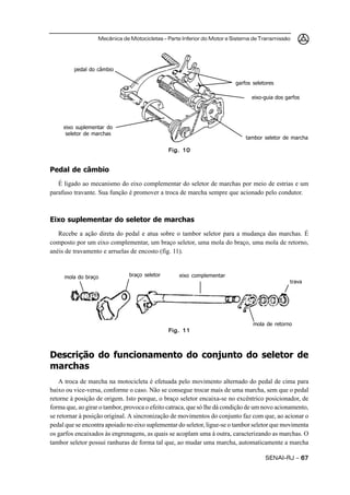 Mecânica de Motocicletas – Parte Inferior do Motor e Sistema de Transmissão




         pedal do câmbio

                                                                         garfos seletores

                                                                               eixo-guia dos garfos




     eixo suplementar do
      seletor de marchas
                                                                             tambor seletor de marcha

                                               Fig. 10


Pedal de câmbio
   É ligado ao mecanismo do eixo complementar do seletor de marchas por meio de estrias e um
parafuso travante. Sua função é promover a troca de marcha sempre que acionado pelo condutor.



Eixo suplementar do seletor de marchas
   Recebe a ação direta do pedal e atua sobre o tambor seletor para a mudança das marchas. É
composto por um eixo complementar, um braço seletor, uma mola do braço, uma mola de retorno,
anéis de travamento e arruelas de encosto (fig. 11).


     mola do braço             braço seletor       eixo complementar
                                                                                              trava




                                                                                mola de retorno
                                               Fig. 11



Descrição do funcionamento do conjunto do seletor de
marchas
    A troca de marcha na motocicleta é efetuada pelo movimento alternado do pedal de cima para
baixo ou vice-versa, conforme o caso. Não se consegue trocar mais de uma marcha, sem que o pedal
retorne à posição de origem. Isto porque, o braço seletor encaixa-se no excêntrico posicionador, de
forma que, ao girar o tambor, provoca o efeito catraca, que só lhe dá condição de um novo acionamento,
se retornar à posição original. A sincronização de movimentos do conjunto faz com que, ao acionar o
pedal que se encontra apoiado no eixo suplementar do seletor, ligue-se o tambor seletor que movimenta
os garfos encaixados às engrenagens, as quais se acoplam uma à outra, caracterizando as marchas. O
tambor seletor possui ranhuras de forma tal que, ao mudar uma marcha, automaticamente a marcha

                                                                                     SENAI-RJ – 67
 