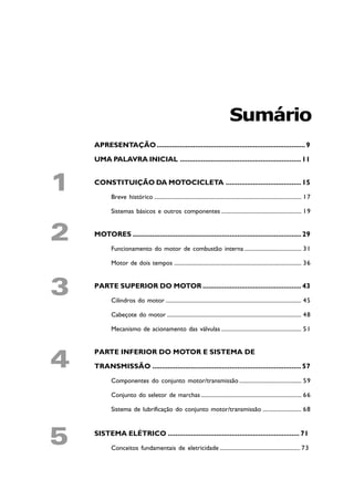 Sumário
    APRESENTAÇÃO ............................................................................. 9

    UMA PALAVRA INICIAL ............................................................... 11



1   CONSTITUIÇÃO DA MOTOCICLETA ....................................... 15
           Breve histórico ....................................................................................................... 17

           Sistemas básicos e outros componentes ........................................................ 19



2   MOTORES ....................................................................................... 29

           Funcionamento do motor de combustão interna ........................................ 31

           Motor de dois tempos ......................................................................................... 36



3   PARTE SUPERIOR DO MOTOR ................................................... 43

           Cilindros do motor ............................................................................................... 45

           Cabeçote do motor .............................................................................................. 48

           Mecanismo de acionamento das válvulas ........................................................ 51




4
    PARTE INFERIOR DO MOTOR E SISTEMA DE

    TRANSMISSÃO ............................................................................. 57

           Componentes do conjunto motor/transmissão ........................................... 59

           Conjunto do seletor de marchas ...................................................................... 66

           Sistema de lubrificação do conjunto motor/transmissão ........................... 68




5   SISTEMA ELÉTRICO .................................................................... 71

           Conceitos fundamentais de eletricidade ........................................................ 73
 