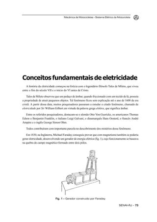 Mecânica de Motocicletas – Sistema Elétrico da Motocicleta




Conceitos fundamentais de eletricidade
   A história da eletricidade começou na Grécia com o legendário filósofo Tales de Mileto, que viveu
entre o fim do século VII e o início do VI antes de Cristo.

    Tales de Mileto observou que um pedaço de âmbar, quando friccionado com um tecido de lâ, possuía
a propriedade de atrair pequenos objetos. Tal fenômeno ficou sem explicação até o ano de 1600 da era
cristã. A partir dessa data, muitos pesquisadores passaram a estudar o citado fenômeno, chamado de
eletricidade por Sir William Gilbert em virtude da palavra grega elektra, que significa âmbar.

   Entre os referidos pesquisadores, destacam-se o alemão Otto Von Guericke, os americanos Thomas
Edson e Benjamin Franklin, o italiano Luigi Galvani, o dinamarquês Hans Oesterd, o francês André
Ampère e o inglês George Simon Ohm.

   Todos contribuíram com importante parcela no descobrimento dos mistérios desse fenômeno.

   Em 1830, na Inglaterra, Michael Faraday conseguiu provar que com magnetismo também se poderia
gerar eletricidade, desenvolvendo um gerador de energia elétrica (fig. 1), cujo funcionamento se baseava
na quebra do campo magnético formado entre dois pólos.




                             Fig. 1 – Gerador construído por Faraday

                                                                                      SENAI-RJ – 73
 