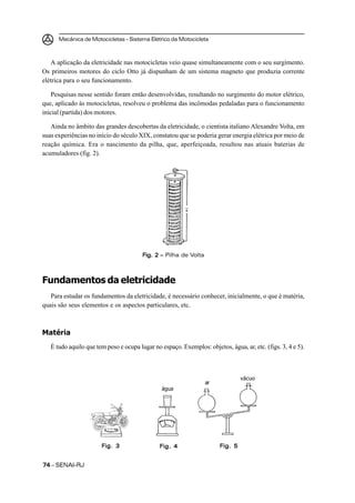 Mecânica de Motocicletas – Sistema Elétrico da Motocicleta



   A aplicação da eletricidade nas motocicletas veio quase simultaneamente com o seu surgimento.
Os primeiros motores do ciclo Otto já dispunham de um sistema magneto que produzia corrente
elétrica para o seu funcionamento.

    Pesquisas nesse sentido foram então desenvolvidas, resultando no surgimento do motor elétrico,
que, aplicado às motocicletas, resolveu o problema das incômodas pedaladas para o funcionamento
inicial (partida) dos motores.

   Ainda no âmbito das grandes descobertas da eletricidade, o cientista italiano Alexandre Volta, em
suas experiências no início do século XIX, constatou que se poderia gerar energia elétrica por meio de
reação química. Era o nascimento da pilha, que, aperfeiçoada, resultou nas atuais baterias de
acumuladores (fig. 2).




                                        Fig. 2 – Pilha de Volta
                                        Fig.



Fundamentos da eletricidade
   Para estudar os fundamentos da eletricidade, é necessário conhecer, inicialmente, o que é matéria,
quais são seus elementos e os aspectos particulares, etc.



Matéria
   É tudo aquilo que tem peso e ocupa lugar no espaço. Exemplos: objetos, água, ar, etc. (figs. 3, 4 e 5).



                                                                                vácuo
                                                                  ar
                                                água




                       Fig. 3                  Fig. 4                  Fig. 5


74 – SENAI-RJ
 