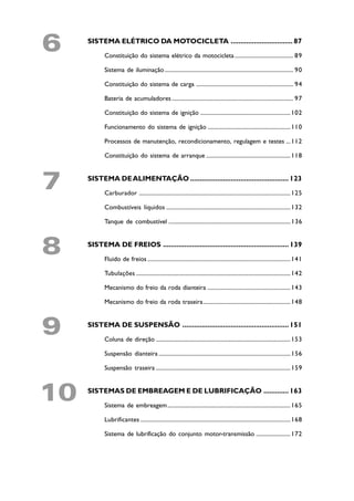 6    SISTEMA ELÉTRICO DA MOTOCICLETA ................................ 87

           Constituição do sistema elétrico da motocicleta ......................................... 89

           Sistema de iluminação .......................................................................................... 90

           Constituição do sistema de carga .................................................................... 94

           Bateria de acumuladores ..................................................................................... 97

           Constituição do sistema de ignição ............................................................... 102

           Funcionamento do sistema de ignição .......................................................... 110

           Processos de manutenção, recondicionamento, regulagem e testes ... 112

           Constituição do sistema de arranque ........................................................... 118



7    SISTEMA DE ALIMENTAÇÃO ................................................... 123

           Carburador .......................................................................................................... 125

           Combustíveis líquidos ....................................................................................... 132

           Tanque de combustível ..................................................................................... 136



8    SISTEMA DE FREIOS ................................................................. 139

           Fluido de freios .................................................................................................... 141

           Tubulações ............................................................................................................ 142

           Mecanismo do freio da roda dianteira .......................................................... 143

           Mecanismo do freio da roda traseira............................................................. 148



9    SISTEMA DE SUSPENSÃO ....................................................... 151

           Coluna de direção .............................................................................................. 153

           Suspensão dianteira ............................................................................................ 156

           Suspensão traseira .............................................................................................. 159



10   SISTEMAS DE EMBREAGEM E DE LUBRIFICAÇÃO ............. 163

           Sistema de embreagem...................................................................................... 165

           Lubrificantes ......................................................................................................... 168

           Sistema de lubrificação do conjunto motor-transmissão ........................ 172
 
