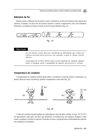 Mecânica de Motocicletas – Sistema Elétrico da Motocicleta



Diâmetro do fio
   Quanto maior o diâmetro do fio (área), menor a resistência ao fluxo de elétrons (movimento dos
elétrons). Exemplo: em dois fios do mesmo material e mesmo comprimento, mas com diâmetros
diferentes, a resistência ao fluxo é maior no fio de menor diâmetro (fig. 21).




                                              Fig.   21




   Observação

                   Os três fatores acima descritos interferem na dificuldade que o fluxo de
                   elétrons encontra para percorrer seu caminho, a qual se chama circuito
                   elétrico.
                   A passagem da corrente elétrica pelo circuito depende da voltagem. Quanto
                   maior a voltagem, maior a quantidade de amperes que percorre o circuito.




Temperatura do condutor
  A temperatura do condutor também pode afetar a resistência à corrente elétrica. Geralmente, os
metais oferecem maior resistência, quando a temperatura é mais alta (fig. 22).



                                         40 oC
                                                                                                 10oC


            Ufa!                                                   Brrr!




                                                 Fig. 22


   A idéia de resistência pode também ser explicada por meio de tubos e bolas. As figs. 23, 24, 25 e
26 representam, cada qual, um fator que determina a resistência de um condutor. Imagine o tubo
sendo o condutor e as bolas os elétrons. Em todos os casos, você pode notar a dificuldade dos elétrons
em completar sua trajetória.


                                                                                    SENAI-RJ – 81
 