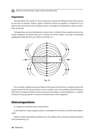 Mecânica de Motocicletas – Sistema Elétrico da Motocicleta



Magnetismo
   Em eletricidade, não se pode ver como se processa a maioria dos fenômenos nem mesmo através
de uma lente de aumento. Pode-se, apenas, observá-los através de aparelhos. É impossível ver os
elétrons que correm através de um condutor; porém, com ajuda de um amperímetro, pode-se medir o
fluxo da corrente.

    No magnetismo, acontece praticamente a mesma coisa. As linhas de força magnética percorrem o
circuito magnético da mesma forma que a corrente no circuito elétrico. Isso pode ser observado
espalhando limalhas de ferro em volta de um ímã (fig. 31).




                                 S                                   N




                                                Fig. 31



   Por convenção, estabelecemos que as linhas de força saem do pólo Norte e se dirigem ao pólo Sul,
na parte externa do ímã. Na parte interna, ocorre o contrário, isto é, elas se dirigem do pólo Sul para o
pólo Norte. O conjunto de linhas de força em torno do ímã chama-se campo magnético, e o conjunto
de linhas de força que passam no interior do ímã denomina-se fluxo magnético.



Eletromagnetismo
   É o magnetismo produzido pela corrente elétrica.

   A intensidade do campo magnético pode ser aumentada em três formas, conforme apresentado a
seguir.

   Podem-se formar enrolamento ou bobinas com o fio condutor, isto é, aumentar o número de espirais
do fio enrolado (fig. 32).



84 – SENAI-RJ
 