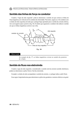 Mecânica de Motocicletas – Sistema Elétrico da Motocicleta



Sentido das linhas de força no condutor
    Usando a “regra da mão esquerda”, pode-se determinar o sentido em que correm as linhas de
força magnética em volta de um fio condutor de eletricidade. Para tanto, segura-se o fio condutor com
os dedos da mão esquerda, de modo que o polegar fique apontado para o sentido da corrente elétrica,
isto é, do negativo para o positivo (fig. 34). Os dedos que segurarem o condutor irão indicar o sentido
em que as linhas magnéticas correm à sua volta.


                                                                    mão esquerda
   condutor de corrente




                                        linhas de força magnética


                                               Fig. 34


   Observação

                No exemplo da fig. 27, as linhas magnéticas correm no sentido dos ponteiros
                do relógio.



Sentido do fluxo nos eletroímãs
   Usando a regra da mão esquerda e considerando o sentido real da corrente (sentido eletrônico),
podem-se determinar os pólos Norte e Sul dos eletroímãs.

   Exemplo: os dedos da mão acompanham o sentido da corrente, e o polegar indica o pólo Norte.

   Essa regra é importantíssima para determinar os pólos dos geradores e motores elétricos em geral.




86 – SENAI-RJ
 