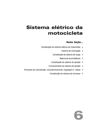 Sistema elétrico da
         motocicleta
                                                Nesta Seção...

                  Constituição do sistema elétrico da motocicleta

                                          Sistema de iluminação

                               Constituição do sistema de carga

                                        Bateria de acumuladores

                              Constituição do sistema de ignição

                           Funcionamento do sistema de ignição

Processos de manutenção, recondicionamento, regulagem e testes

                            Constituição do sistema de arranque




                                                         6
 