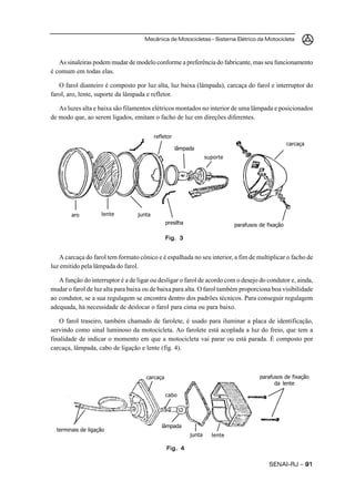 Mecânica de Motocicletas – Sistema Elétrico da Motocicleta



   As sinaleiras podem mudar de modelo conforme a preferência do fabricante, mas seu funcionamento
é comum em todas elas.

   O farol dianteiro é composto por luz alta, luz baixa (lâmpada), carcaça do farol e interruptor do
farol, aro, lente, suporte da lâmpada e refletor.

   As luzes alta e baixa são filamentos elétricos montados no interior de uma lâmpada e posicionados
de modo que, ao serem ligados, emitam o facho de luz em direções diferentes.

                                          refletor
                                                                                                   carcaça
                                                     lâmpada
                                                                  suporte




        aro         lente         junta
                                               presilha                     parafusos de fixação

                                               Fig. 3


   A carcaça do farol tem formato cônico e é espalhada no seu interior, a fim de multiplicar o facho de
luz emitido pela lâmpada do farol.

   A função do interruptor é a de ligar ou desligar o farol de acordo com o desejo do condutor e, ainda,
mudar o farol de luz alta para baixa ou de baixa para alta. O farol também proporciona boa visibilidade
ao condutor, se a sua regulagem se encontra dentro dos padrões técnicos. Para conseguir regulagem
adequada, há necessidade de deslocar o farol para cima ou para baixo.

   O farol traseiro, também chamado de farolete, é usado para iluminar a placa de identificação,
servindo como sinal luminoso da motocicleta. Ao farolete está acoplada a luz do freio, que tem a
finalidade de indicar o momento em que a motocicleta vai parar ou está parada. É composto por
carcaça, lâmpada, cabo de ligação e lente (fig. 4).



                                     carcaça                                          parafusos de fixação
                                                                                            da lente

                                               cabo




                                             lâmpada
  terminais de ligação
                                                          junta     lente

                                               Fig. 4

                                                                                          SENAI-RJ – 91
 