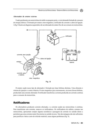 Mecânica de Motocicletas – Sistema Elétrico da Motocicleta



Alternador de estator externo

   Usado geralmente em motocicletas de médio ou pequeno porte, e com demanda limitada de consumo
de energia elétrica. É formado por estator, rotor magnético, retificador de corrente e cabos de ligação.
A fig. 8 ilustra um diagrama esquemático de um alternador de estator fixo de uso comum em motocicletas.




                                                                             retificador




     corrente para ignição

                                         cabos de ligação

    estator                                                                         bateria




     corrente para
       a bateria

                       rotor magnético

                                                 Fig. 8



    O estator usado nesse tipo de alternador é formado por duas bobinas distintas. Uma alimenta o
sistema de ignição e a outra a bateria. O rotor magnético gira externamente, em torno dessas bobinas,
produzindo uma corrente alternada. O retificador transforma a corrente produzida em corrente contínua
para o consumo da motocicleta.



Retificadores
   Os alternadores produzem corrente alternada, e a corrente usada nas motocicletas é contínua.
Para transformar esta corrente, usam-se os retificadores. Os retificadores de selênio, comuns nas
motocicletas, apresentam sempre alguma resistência à passagem de corrente no sentido direto e
permitem que uma corrente muito fria retorne no sentido inverso. Tais desvantagens não são suficientes
para justificar o baixo custo do referido material, causa alguns problemas (fig. 9).


                                                                                       SENAI-RJ – 95
 