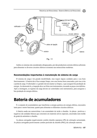 Mecânica de Motocicletas – Sistema Elétrico da Motocicleta




                                                                   limitador de
                                                                     corrente
retificador




                                                                             circuito elétrico




                                             cabos de ligação



          rotor                          estator                                                 bateria




                                             Fig. 11


   Ambos os sistemas são considerados ultrapassados, por não produzirem corrente elétrica suficiente
para alimentar os diversos circuitos elétricos existentes nas motocicletas modernas.



Recomendações importantes à manutenção do sistema de carga
   O sistema de carga é de grande durabilidade, mas requer alguns cuidados para o seu bom
funcionamento. A bateria deve ficar sempre limpa, com seus bornes bem conectados, pois isso evita
a perda de carga. O alternador e o gerador devem manter-se limpos, o que assegura boa produção de
energia. Ao desmontá-lo, a inspeção deve ser feita com instrumentos, trocando as peças com defeitos.
Após a montagem, os regimes de carga devem ser controlados com instrumentos, para assegurar a
boa produção de energia elétrica.




Bateria de acumuladores
   É o conjunto de acumuladores que transforma a energia química em energia elétrica, necessária
tanto para o motor funcionar, quanto para alimentar os diferentes circuitos elétricos.

   A bateria usada nas motocicletas é um acumulador de ácido e chumbo. As placas positivas e
negativas são unidades básicas que consistem em materiais ativos especiais, encerradas num molde
de grade de antimônio e chumbo.

   As placas carregadas negativamente contêm chumbo esponjoso (Pb) de coloração acinzentada.
As placas carregadas positivamente contêm peróxido de chumbo (PbO2) de coloração marrom.

                                                                                     SENAI-RJ – 97
 