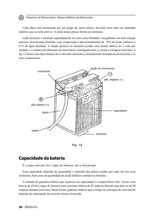Mecânica de Motocicletas – Sistema Elétrico da Motocicleta



   Cada placa está entrelaçada por um grupo de outras placas, havendo entre elas um separador
sintético que as isola entre si. A união destas placas forma um elemento.

    Cada elemento é montado separadamente em uma caixa blindada e mergulhado em uma solução
química, denominada eletrólito, cuja composição é aproximadamente de 39% de ácido sulfúrico e
61% de água destilada. A reação química no elemento produz uma tensão elétrica de 2 volts por
unidade, e o número de elementos de uma bateria, interligado entre si, forma a voltagem total dela. A
fig. 12 ilustra uma típica bateria de 6 volts (três elementos), normalmente utilizada em motocicleta, e os
seus componentes.


                                                                 bujão de enchimento
                 conectores


                                                                             pólo negativo (–)




           pólo positivo (+)

                                                                                      separadores
                     placas




           suspiro
                                                                      elemento



                                                Fig. 12




Capacidade da bateria
   É a carga total que ela é capaz de fornecer, até se descarregar.

   Essa capacidade depende da quantidade e tamanho das placas usadas por cada um dos seus
elementos, bem como da quantidade do ácido sulfúrico contido no eletrólito.

   A unidade de grandeza elétrica que expressa sua capacidade é o ampere/hora (Ah). Assim, uma
bateria de 45Ah é capaz de fornecer uma corrrente elétrica de 45 amperes durante uma hora ou de 90
amperes durante meia hora. Desta forma, podemos deduzir que o tempo de utilização de uma bateria
depende da intensidade da corrente elétrica fornecida.



98 – SENAI-RJ
 