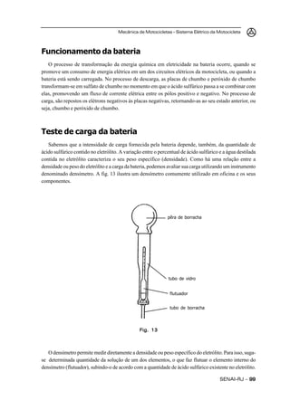 Mecânica de Motocicletas – Sistema Elétrico da Motocicleta



Funcionamento da bateria
   O processo de transformação da energia química em eletricidade na bateria ocorre, quando se
promove um consumo de energia elétrica em um dos circuitos elétricos da motocicleta, ou quando a
bateria está sendo carregada. No processo de descarga, as placas de chumbo e peróxido de chumbo
transformam-se em sulfato de chumbo no momento em que o ácido sulfúrico passa a se combinar com
elas, promovendo um fluxo de corrente elétrica entre os pólos positivo e negativo. No processo de
carga, são repostos os elétrons negativos às placas negativas, retornando-as ao seu estado anterior, ou
seja, chumbo e peróxido de chumbo.



Teste de carga da bateria
   Sabemos que a intensidade de carga fornecida pela bateria depende, também, da quantidade de
ácido sulfúrico contido no eletrólito. A variação entre o percentual de ácido sulfúrico e a água destilada
contida no eletrólito caracteriza o seu peso específico (densidade). Como há uma relação entre a
densidade ou peso do eletrólito e a carga da bateria, podemos avaliar sua carga utilizando um instrumento
denominado densímetro. A fig. 13 ilustra um densímetro comumente utilizado em oficina e os seus
componentes.




                                                              pêra de borracha




                                                              tubo de vidro


                                                               flutuador


                                                               tubo de borracha




                                                Fig. 13



   O densímetro permite medir diretamente a densidade ou peso específico do eletrólito. Para isso, suga-
se determinada quantidade da solução de um dos elementos, o que faz flutuar o elemento interno do
densímetro (flutuador), subindo-o de acordo com a quantidade de ácido sulfúrico existente no eletrólito.

                                                                                        SENAI-RJ – 99
 