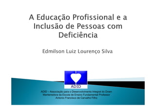 Edmilson Luiz Lourenço Silva
ADID – Associação para o Desenvolvimento Integral do Down
Mantenedora da Escola de Ensino Fundamental Professor
Antonio Francisco de Carvalho Filho
 
