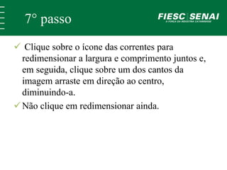 7° passo 
 Clique sobre o ícone das correntes para 
redimensionar a largura e comprimento juntos e, 
em seguida, clique sobre um dos cantos da 
imagem arraste em direção ao centro, 
diminuindo-a. 
 Não clique em redimensionar ainda. 
 
