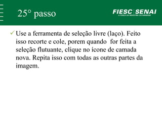 25° passo 
 Use a ferramenta de seleção livre (laço). Feito 
isso recorte e cole, porem quando for feita a 
seleção flutuante, clique no ícone de camada 
nova. Repita isso com todas as outras partes da 
imagem. 
 