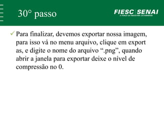 30° passo 
 Para finalizar, devemos exportar nossa imagem, 
para isso vá no menu arquivo, clique em export 
as, e digite o nome do arquivo “.png”, quando 
abrir a janela para exportar deixe o nível de 
compressão no 0. 
 