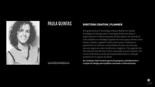 DIRETORA CRIATIVA | PLANNER
Pós-graduanda em Sociologia Urbana, Master em Gestão
Estratégica de Design pela Universidad de Buenos Aires, é
especialista em Coolhunting pelo IED Barcelona. Há mais de 12
anos trabalha na estratégia e gestão de marca para clientes como
Gerdau, Abbott, Laghetto Hotéis entre outros. Professora e
palestrante em diversas universidades do país, escreve para
veículos regionais sobre tendências e negócios. City organizer do
PechaKucha Poa de 2012 a 2015, hoje dedica-se ao Impacto: The
Future of Business evento de empreendedorismo e inovação
presente em 4 capitais do Brasil.
No Catalejos Club Creativo gerencia pesquisa, planejamento e
criação em design para projetos nacionais e internacionais.paula@catalejos.cc
PAULAQUINTAS
 