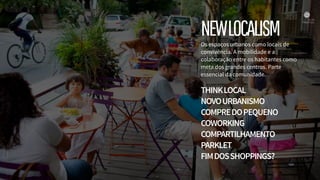NEWLOCALISMOs espaços urbanos como locais de
convivência. A mobilidade e a
colaboração entre os habitantes como
meta dos grandes centros. Parte
essencial da comunidade.
THINKLOCAL
NOVOURBANISMO
COMPREDOPEQUENO
COWORKING
COMPARTILHAMENTO
PARKLET
FIMDOSSHOPPINGS?
 