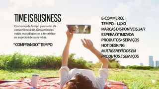 “COMPRANDO”TEMPO
Economia de tempo para além da
conveniência. Os consumidores
estão mais dispostos a terceirizar
os aspectos de suas vidas.
E-COMMERCE
TEMPO=LUXO
MARCASDISPONÍVEIS24/7
ESPERAOTIMIZADA
PRODUTOS+SERVIÇOS
HOTDESKING
MULTIBENEFÍCIOSEM
PRODUTOSESERVIÇOS
TIMEISBUSINESS
 
