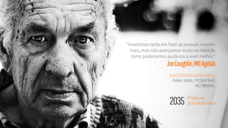 “Investimos tanto em fazer as pessoas viverem
mais, mas não avançamos muito na ideia de
como poderíamos ajudá-los a viver melhor.”
JoeCoughlin,MITAgelab
6°paísem 
populaçãoidosa 2035 
EXISTEM 550 GERIATRAS:
PARA 30MIL PEDIATRAS
NO BRASIL
 
