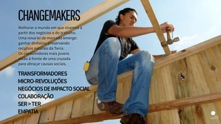 Melhorar o mundo em que vivemos a
partir dos negócios e do trabalho.  
Uma nova lei de mercado emerge:
ganhar dinheiro, preservando
recursos naturais da Terra.  
Os consumidores mais jovens  
estão à frente de uma cruzada  
para abraçar causas sociais.
TRANSFORMADORES
MICRO-REVOLUÇÕES
NEGÓCIOSDEIMPACTOSOCIAL
COLABORAÇÃO
SER>TER
EMPATIA
CHANGEMAKERS
 