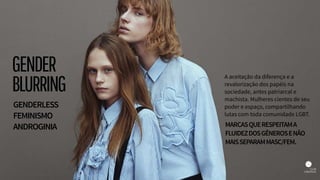 A aceitação da diferença e a
revalorização dos papéis na
sociedade, antes patriarcal e
machista. Mulheres cientes de seu
poder e espaço, compartilhando
lutas com toda comunidade LGBT.
GENDERLESS
FEMINISMO
ANDROGINIA MARCASQUERESPEITAMA
FLUIDEZDOSGÊNEROSENÃO
MAISSEPARAMMASC/FEM.
GENDER
BLURRING
 