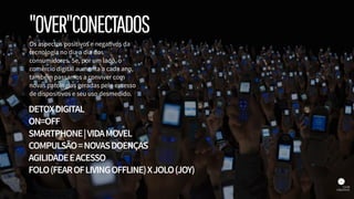Os aspectos positivos e negativos da
tecnologia no dia a dia dos
consumidores. Se, por um lado, o
comércio digital aumenta a cada ano,
também passamos a conviver com
novas patologias geradas pelo excesso
de dispositivos e seu uso desmedido.
DETOXDIGITAL
ON=OFF
SMARTPHONE|VIDAMOVEL
COMPULSÃO=NOVASDOENÇAS
AGILIDADEEACESSO
FOLO(FEAROFLIVINGOFFLINE)XJOLO(JOY)
"OVER"CONECTADOS
 
