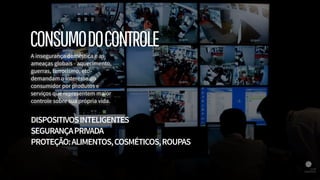 A insegurança doméstica e as
ameaças globais - aquecimento,
guerras, terrorismo, etc -
demandam o interesse do
consumidor por produtos e
serviços que representem maior
controle sobre sua própria vida.
DISPOSITIVOSINTELIGENTES
SEGURANÇAPRIVADA
PROTEÇÃO:ALIMENTOS,COSMÉTICOS,ROUPAS
CONSUMODOCONTROLE
 