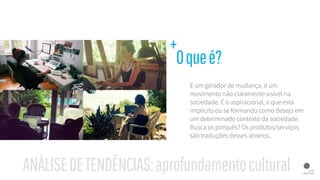 É um gerador de mudança, é um
movimento não claramente visível na
sociedade. É o aspiracional, o que está
implícito ou se formando como desejo em
um determinado contexto da sociedade.
Busca os porquês? Os produtos/serviços
são traduções desses anseios.
Oqueé?
+
ANÁLISEDETENDÊNCIAS:aprofundamentocultural
 