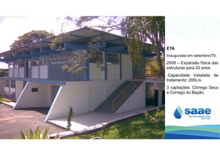 ETA
Inaugurada em setembro/79.
2008 – Expansão física das
estruturas para 20 anos.
Capacidade instalada de
tratamento: 200L/s.
3 captações: Córrego Seco
e Córrego do Bação.
 