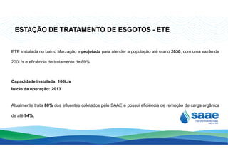 ETE instalada no bairro Marzagão e projetada para atender a população até o ano 2030, com uma vazão de
200L/s e eficiência de tratamento de 89%.
Capacidade instalada: 100L/s
ESTAÇÃO DE TRATAMENTO DE ESGOTOS - ETE
Capacidade instalada: 100L/s
Início da operação: 2013
Atualmente trata 80% dos efluentes coletados pelo SAAE e possui eficiência de remoção de carga orgânica
de até 94%.
 