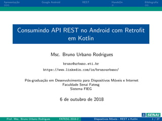 Apresenta¸c˜ao Google Android REST HandsOn Bibliograﬁa
Consumindo API REST no Android com Retroﬁt
em Kotlin
Msc. Bruno Urbano Rodrigues
bruno@urbano.eti.br
https://www.linkedin.com/in/brunourbano/
P´os-gradua¸c˜ao em Desenvolvimento para Dispositivos M´oveis e Internet
Faculdade Senai Fatesg
Sistema FIEG
6 de outubro de 2018
Prof. Msc. Bruno Urbano Rodrigues FATESG 2018-2 Dispositivos M´oveis - REST e Kotlin 1 / 27
 