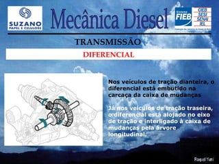 TRANSMISSÃO
 DIFERENCIAL


      Nos veículos de tração dianteira, o
      diferencial está embutido na
      carcaça da caixa de mudanças

      Já nos veículos de tração traseira,
      o diferencial está alojado no eixo
      de tração e interligado à caixa de
      mudanças pela árvore
      longitudinal.
 
